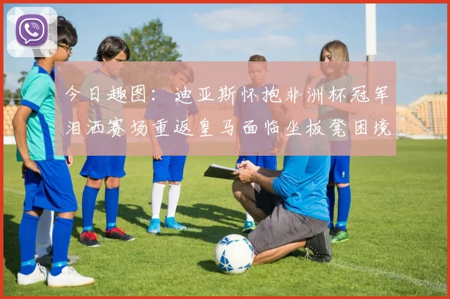 今日趣图：迪亚斯怀抱非洲杯冠军泪洒赛场重返皇马面临坐板凳困境