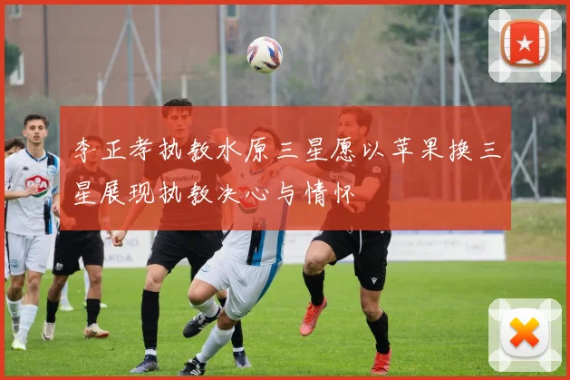 李正孝执教水原三星愿以苹果换三星展现执教决心与情怀