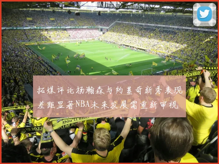拓媒评论杨瀚森与约基奇新秀表现差距显著NBA未来发展需重新审视