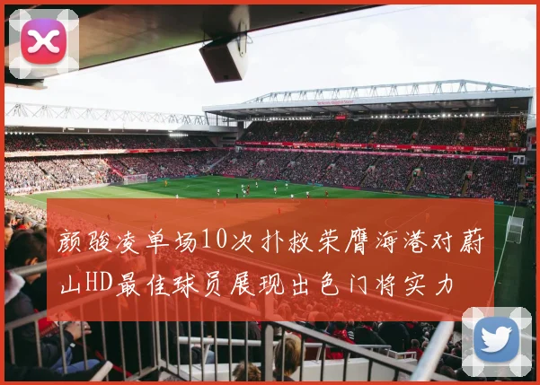 颜骏凌单场10次扑救荣膺海港对蔚山HD最佳球员展现出色门将实力