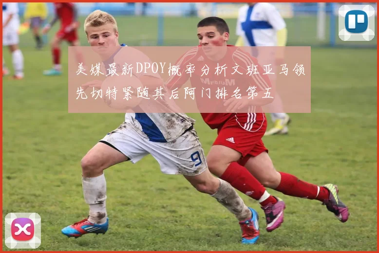 美媒最新DPOY概率分析文班亚马领先切特紧随其后阿门排名第五