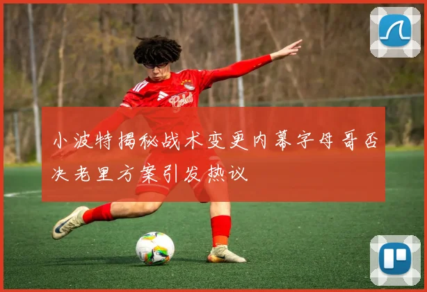 小波特揭秘战术变更内幕字母哥否决老里方案引发热议