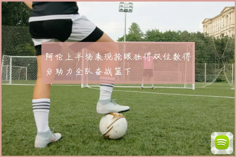 阿伦上半场表现抢眼独得双位数得分助力全队奋战篮下