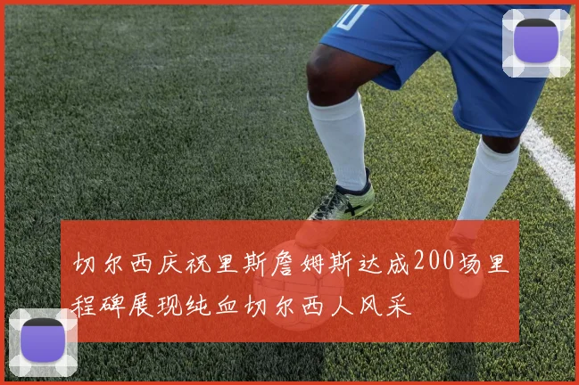 切尔西庆祝里斯詹姆斯达成200场里程碑展现纯血切尔西人风采