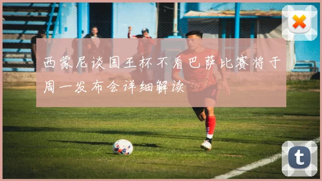 西蒙尼谈国王杯不看巴萨比赛将于周一发布会详细解读