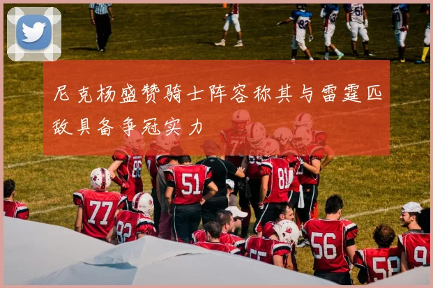 尼克杨盛赞骑士阵容称其与雷霆匹敌具备争冠实力