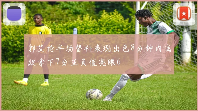 郭艾伦半场替补表现出色8分钟内高效拿下7分正负值亮眼6