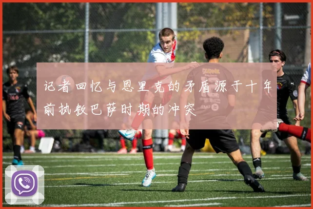 记者回忆与恩里克的矛盾源于十年前执教巴萨时期的冲突