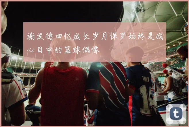 谢泼德回忆成长岁月保罗始终是我心目中的篮球偶像