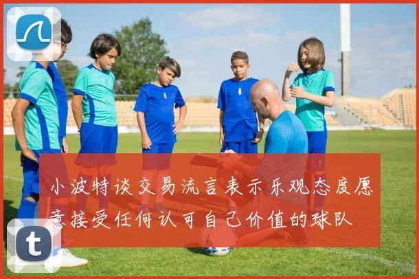 小波特谈交易流言表示乐观态度愿意接受任何认可自己价值的球队