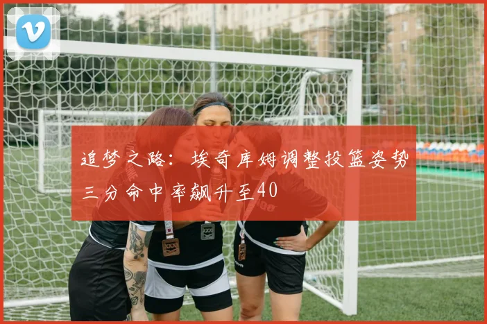 追梦之路：埃奇库姆调整投篮姿势三分命中率飙升至40