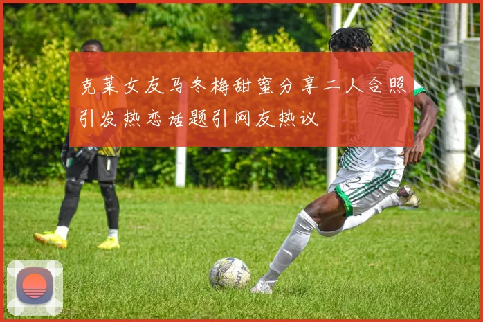 克莱女友马冬梅甜蜜分享二人合照引发热恋话题引网友热议
