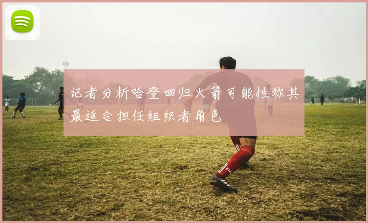 记者分析哈登回归火箭可能性称其最适合担任组织者角色