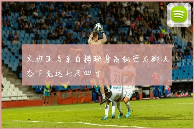 文班亚马亲自揭晓身高秘密光脚状态下竟达七尺四寸