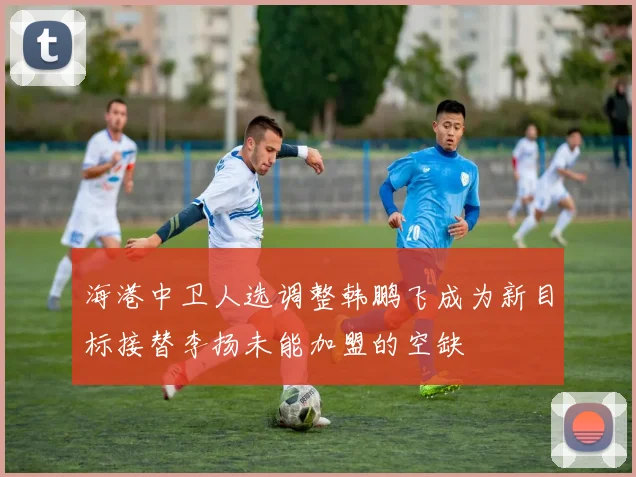 海港中卫人选调整韩鹏飞成为新目标接替李扬未能加盟的空缺
