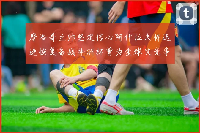 摩洛哥主帅坚定信心阿什拉夫将迅速恢复备战非洲杯曾为金球奖竞争者