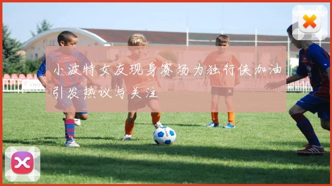 小波特女友现身赛场为独行侠加油引发热议与关注