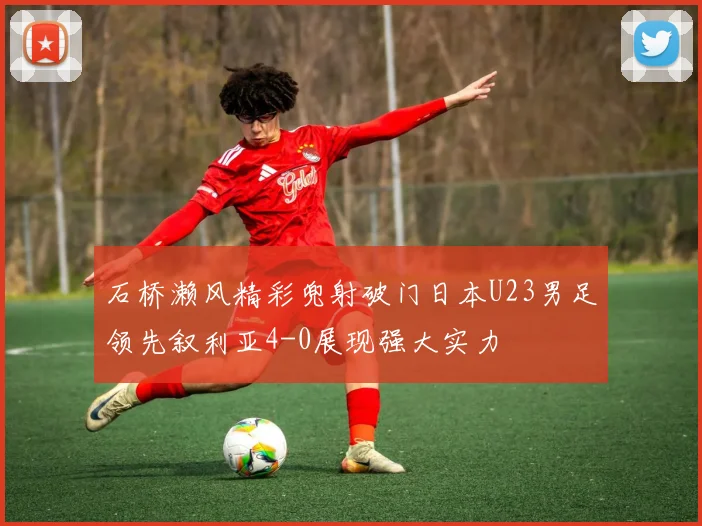 石桥濑风精彩兜射破门日本U23男足领先叙利亚4-0展现强大实力