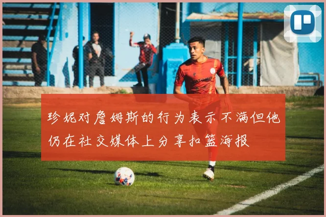 珍妮对詹姆斯的行为表示不满但他仍在社交媒体上分享扣篮海报
