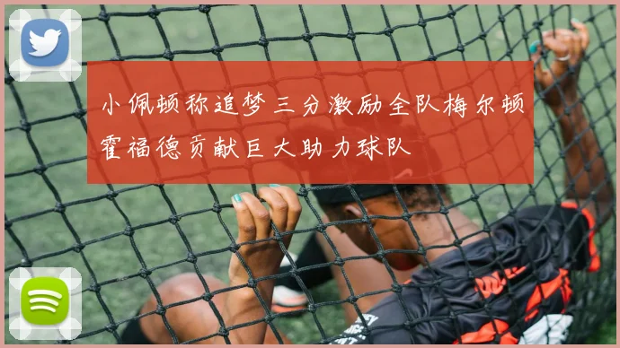 小佩顿称追梦三分激励全队梅尔顿霍福德贡献巨大助力球队