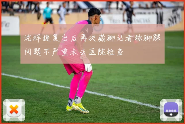 沈梓捷复出后再次崴脚记者称脚踝问题不严重未去医院检查