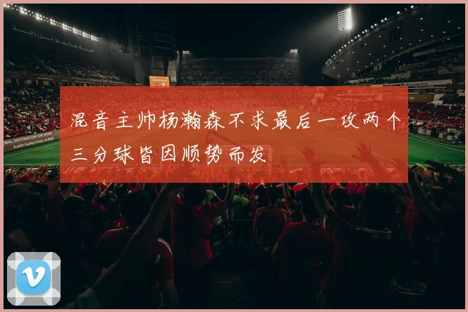 混音主帅杨瀚森不求最后一攻两个三分球皆因顺势而发