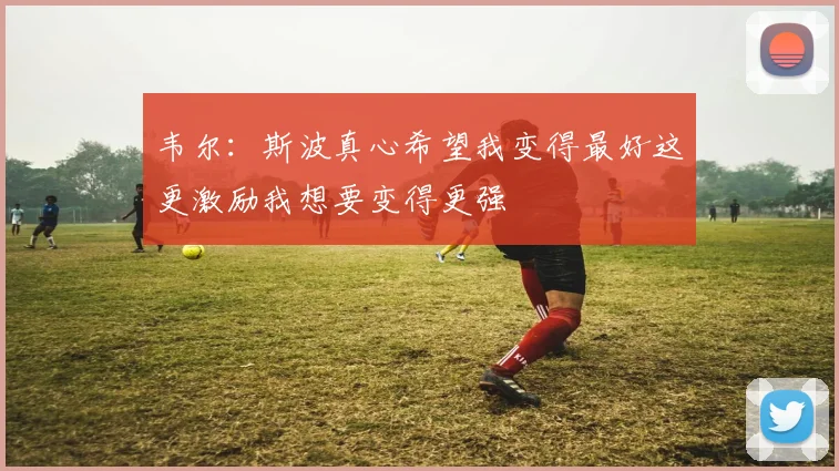 韦尔：斯波真心希望我变得最好这更激励我想要变得更强
