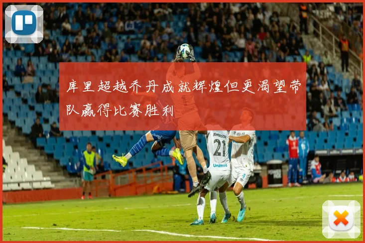 库里超越乔丹成就辉煌但更渴望带队赢得比赛胜利